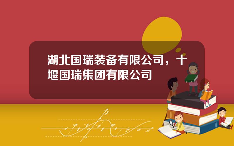 湖北国瑞装备有限公司，十堰国瑞集团有限公司