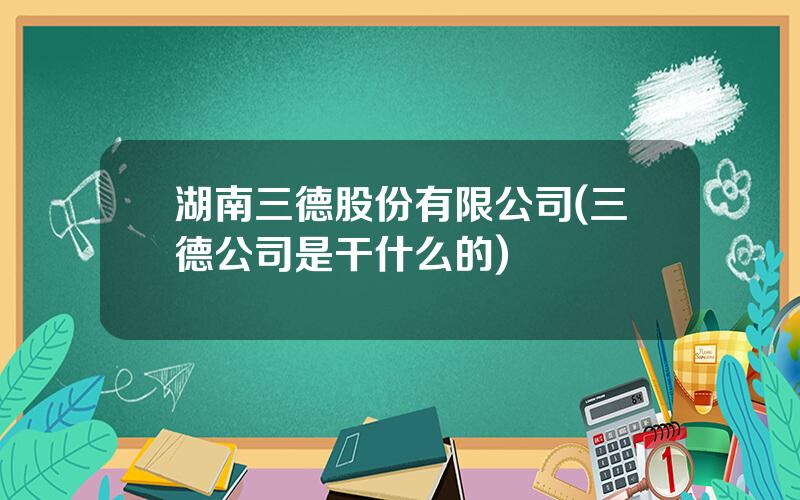 湖南三德股份有限公司(三德公司是干什么的)